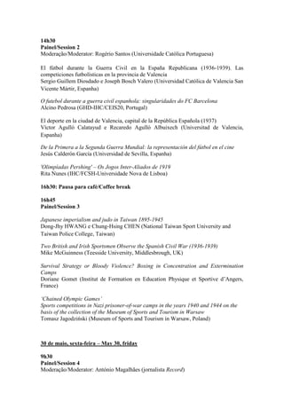 14h30
Painel/Session 2
Moderação/Moderator: Rogério Santos (Universidade Católica Portuguesa)
El fútbol durante la Guerra Civil en la España Republicana (1936-1939). Las
competiciones futbolísticas en la provincia de Valencia
Sergio Guillem Diosdado e Joseph Bosch Valero (Universidad Católica de Valencia San
Vicente Mártir, Espanha)
O futebol durante a guerra civil espanhola: singularidades do FC Barcelona
Alcino Pedrosa (GHD-IHC/CEIS20, Portugal)
El deporte en la ciudad de Valencia, capital de la República Española (1937)
Víctor Agulló Calatayud e Recaredo Agulló Albuixech (Universitad de Valencia,
Espanha)
De la Primera a la Segunda Guerra Mundial: la representación del fútbol en el cine
Jesús Calderón García (Universidad de Sevilla, Espanha)
'Olimpíadas Pershing' – Os Jogos Inter-Aliados de 1919
Rita Nunes (IHC/FCSH-Universidade Nova de Lisboa)
16h30: Pausa para café/Coffee break
16h45
Painel/Session 3
Japanese imperialism and judo in Taiwan 1895-1945
Dong-Jhy HWANG e Chung-Hsing CHEN (National Taiwan Sport University and
Taiwan Police College, Taiwan)
Two British and Irish Sportsmen Observe the Spanish Civil War (1936-1939)
Mike McGuinness (Teesside University, Middlesbrough, UK)
Survival Strategy or Bloody Violence? Boxing in Concentration and Extermination
Camps
Doriane Gomet (Institut de Formation en Education Physique et Sportive d’Angers,
France)
‘Chained Olympic Games’
Sports competitions in Nazi prisoner-of-war camps in the years 1940 and 1944 on the
basis of the collection of the Museum of Sports and Tourism in Warsaw
Tomasz Jagodziński (Museum of Sports and Tourism in Warsaw, Poland)
30 de maio, sexta-feira – May 30, friday
9h30
Painel/Session 4
Moderação/Moderator: António Magalhães (jornalista Record)
 
