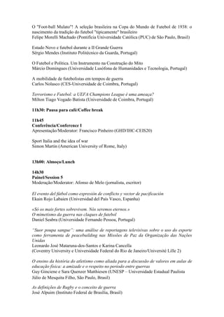 O "Foot-ball Mulato"! A seleção brasileira na Copa do Mundo de Futebol de 1938: o
nascimento da tradição do futebol "tipicamente" brasileiro
Felipe Morelli Machado (Pontifícia Universidade Católica (PUC) de São Paulo, Brasil)
Estado Novo e futebol durante a II Grande Guerra
Sérgio Mendes (Instituto Politécnico da Guarda, Portugal)
O Futebol e Política. Um Instrumento na Construção do Mito
Márcio Domingues (Universidade Lusófona de Humanidades e Tecnologia, Portugal)
A mobilidade de futebolistas em tempos de guerra
Carlos Nolasco (CES-Universidade de Coimbra, Portugal)
Terrorismo e Futebol: a UEFA Champions League é uma ameaça?
Mílton Tiago Vogado Batista (Universidade de Coimbra, Portugal)
11h30: Pausa para café/Coffee break
11h45
Conferência/Conference I
Apresentação/Moderator: Francisco Pinheiro (GHD/IHC-CEIS20)
Sport Italia and the idea of war
Simon Martin (American University of Rome, Italy)
13h00: Almoço/Lunch
14h30
Painel/Session 5
Moderação/Moderator: Afonso de Melo (jornalista, escritor)
El evento del fútbol como expresión de conflicto y vector de pacificación
Ekain Rojo Labaien (Universidad del País Vasco, Espanha)
«Só os mais fortes sobrevivem. Nós seremos eternos.»
O mimetismo da guerra nas claques de futebol
Daniel Seabra (Universidade Fernando Pessoa, Portugal)
“Suor poupa sangue”: uma análise de reportagens televisivas sobre o uso do esporte
como ferramenta de peacebuilding nas Missões de Paz da Organização das Nações
Unidas
Leonardo José Mataruna-dos-Santos e Karina Cancella
(Coventry University e Universidade Federal do Rio de Janeiro/Université Lille 2)
O ensino da história do atletismo como aliada para a discussão de valores em aulas de
educação física: a amizade e o respeito no período entre guerras
Guy Ginciene e Sara Quenzer Matthiesen (UNESP – Universidade Estadual Paulista
Júlio de Mesquita Filho, São Paulo, Brasil)
As definições de Rugby e o conceito de guerra
José Alpuim (Instituto Federal de Brasília, Brasil)
 