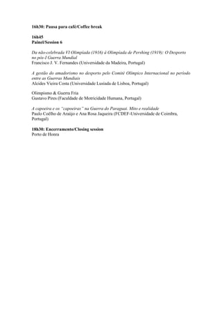 16h30: Pausa para café/Coffee break
16h45
Painel/Session 6
Da não-celebrada VI Olimpíada (1916) à Olimpíada de Pershing (1919): O Desporto
no pós-I Guerra Mundial
Francisco J. V. Fernandes (Universidade da Madeira, Portugal)
A gestão do amadorismo no desporto pelo Comité Olímpico Internacional no período
entre as Guerras Mundiais
Alcides Vieira Costa (Universidade Lusíada de Lisboa, Portugal)
Olimpismo & Guerra Fria
Gustavo Pires (Faculdade de Motricidade Humana, Portugal)
A capoeira e os “capoeiras” na Guerra do Paraguai. Mito e realidade
Paulo Coêlho de Araújo e Ana Rosa Jaqueira (FCDEF-Universidade de Coimbra,
Portugal)
18h30: Encerramento/Closing session
Porto de Honra
 