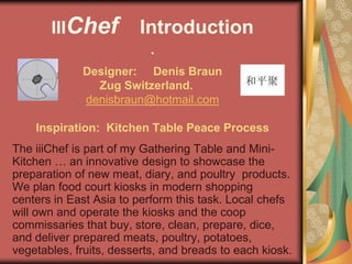 IIIChef           Introduction
                           .
             Designer: Denis Braun
               Zug Switzerland.
             denisbraun@hotmail.com

    Inspiration: Kitchen Table Peace Process
The iiiChef is part of my Gathering Table and Mini-
Kitchen … an innovative design to showcase the
preparation of new meat, diary, and poultry products.
We plan food court kiosks in modern shopping
centers in East Asia to perform this task. Local chefs
will own and operate the kiosks and the coop
commissaries that buy, store, clean, prepare, dice,
and deliver prepared meats, poultry, potatoes,
vegetables, fruits, desserts, and breads to each kiosk.
 