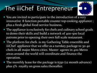 The iiiChef Entrepreneur
 You are invited to participate in the introduction of a very
  innovative 8 function portable counter top cooking appliance ;
  plus a fresh global food service business.
 The appliance is exclusively for chefs and culinary school grads
  to demo their skills and build a network of 400-500 local
  patrons prior to opening their own full scale restaurant.
 The platform for chefs is my Gathering Table ensemble and
  iiiChef appliance that we offer as a turnkey package to 30-40
  chefs in all major Metro cities. Master agents in 400 Metro
  areas around the world will coordinate and finance the
  operation.
 The monthly lease for the package is $350 (12 month advance)
  plus 5% royalty on gross sales thereafter.
 