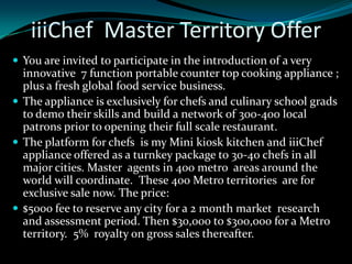 iiiChef Master Territory Offer
 You are invited to participate in the introduction of a very
  innovative 7 function portable counter top cooking appliance ;
  plus a fresh global food service business.
 The appliance is exclusively for chefs and culinary school grads
  to demo their skills and build a network of 300-400 local
  patrons prior to opening their full scale restaurant.
 The platform for chefs is my Mini kiosk kitchen and iiiChef
  appliance offered as a turnkey package to 30-40 chefs in all
  major cities. Master agents in 400 metro areas around the
  world will coordinate. These 400 Metro territories are for
  exclusive sale now. The price:
 $5000 fee to reserve any city for a 2 month market research
  and assessment period. Then $30,000 to $300,000 for a Metro
  territory. 5% royalty on gross sales thereafter.
 