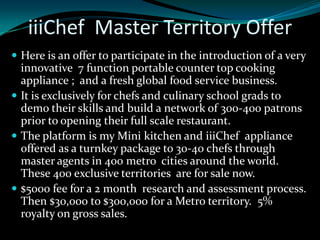 iiiChef Master Territory Offer
 Here is an offer to participate in the introduction of a very
  innovative 7 function portable counter top cooking
  appliance ; and a fresh global food service business.
 It is exclusively for chefs and culinary school grads to
  demo their skills and build a network of 300-400 patrons
  prior to opening their full scale restaurant.
 The platform is my Mini kitchen and iiiChef appliance
  offered as a turnkey package to 30-40 chefs through
  master agents in 400 metro cities around the world.
  These 400 exclusive territories are for sale now.
 $5000 fee for a 2 month research and assessment process.
  Then $30,000 to $300,000 for a Metro territory. 5%
  royalty on gross sales.
 