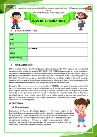“Año del bicentenario, de la consolidación de nuestra independencia y de la conmemoración
de las
heroicas batallas de Junín y Ayacucho”
PLAN DE TUTORÍA 2024
I. DATOS INFORMATIVOS
DRE
UGEL
I. E.
NIVEL PRIMARIA
CICLO
DIRECTOR (A)
II. FUNDAMENTACIÓN:
El Plan Anual de Tutoría y Orientación Educativa de nuestro plantel del 2024, responde a las necesidades
de nuestras niños y niñas , en la que los TUTORES Y LAS TUTORAS desempeñan un rol muy importante,
dedicándose de manera especial a brindar orientación a los estudiantes de la sección o grado a cargo y a
facilitar que las estudiantes puedan conocerse, dialogar e interactuar entre sí, que les ayude en su
formación integral haciendo uso de sus potencialidades y habilidades desde su contexto personal,
sicosocial, afectivo y cultural para la vida fundamentada en valores, enfatizar en programas de educación
sexual comprometiendo para ello a todo los agentes educativos de la institución,
En nuestra I.E………………………………………………… se concibe la TUTORÍA como un servicio educativo al servicio
de Los estudiantes de manera grupal o individual en sus Áreas: Personal-Social, académica, vocacional,
salud corporal y mental, ayuda social, cultura y actualidad, convivencia; por ello el plan trata de ser
coherente con los principios, criterios valores y actitudes de: responsabilidad, respeto, honradez,
veracidad, justicia y amor. La intervención de la tutoría trabaja cuando un alumno o alumna manifieste o
exprese al tutor(a) sus inquietudes y necesidades personales, y cuando el tutor(a) lo crea
conveniente a la brevedad posible.
III. OBJETIVOS
a) Objetivo General:
Implementar la Tutoría, Orientación Educativa y Convivencia Escolar en las
Institución Educativa mediante la planificación, ejecución y evaluación de actividades
de Gestión de la Tutoría, Orientación Educativa y Gestión de la Convivencia Escolar,
para contribuir a la calidad del servicio educativo y fortalecer la formación integral
de las y los estudiantes. a. Orientar y realizar el acompañamiento afectivo,
cognitivo y permanente de los estudiantes a fin de fortalecer y desarrollar sus
capacidades orientadas a mejorar la práctica educativa.
 