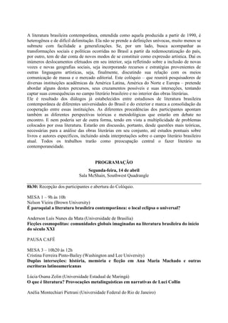 A literatura brasileira contemporânea, entendida como aquela produzida a partir de 1990, é
heterogênea e de difícil delimitação. Ela não se prende a definições unívocas, muito menos se
submete com facilidade a generalizações. Se, por um lado, busca acompanhar as
transformações sociais e políticas ocorridas no Brasil a partir da redemocratização do país,
por outro, tem de dar conta de novos modos de se constituir como expressão artística. Daí os
inúmeros deslocamentos efetuados em seu interior, seja refletindo sobre a inclusão de novas
vozes e novas geografias sociais, seja incorporando recursos e estratégias provenientes de
outras linguagens artísticas, seja, finalmente, discutindo sua relação com os meios
comunicação de massa e o mercado editorial. Este colóquio – que reunirá pesquisadores de
diversas instituições acadêmicas da América Latina, América do Norte e Europa – pretende
abordar alguns destes percursos, seus cruzamentos possíveis e suas interseções, tentando
captar suas consequências no campo literário brasileiro e no interior das obras literárias.
Ele é resultado dos diálogos já estabelecidos entre estudiosos de literatura brasileira
contemporânea de diferentes universidades do Brasil e do exterior e marca a consolidação da
cooperação entre essas instituições. As diferentes procedências dos participantes apontam
também as diferentes perspectivas teóricas e metodológicas que estarão em debate no
encontro. E nem poderia ser de outra forma, tendo em vista a multiplicidade de problemas
colocados por essa literatura. Estarão em discussão, portanto, desde questões mais teóricas,
necessárias para a análise das obras literárias em seu conjunto, até estudos pontuais sobre
livros e autores específicos, incluindo ainda interpretações sobre o campo literário brasileiro
atual. Todos os trabalhos trarão como preocupação central o fazer literário na
contemporaneidade.
PROGRAMAÇÃO
Segunda-feira, 14 de abril
Sala McShain, Southwest Quadrangle
8h30: Recepção dos participantes e abertura do Colóquio.
MESA 1 – 9h às 10h
Nelson Vieira (Brown University)
É paroquial a literatura brasileira contemporânea: o local eclipsa o universal?
Anderson Luís Nunes da Mata (Universidade de Brasília)
Ficções cosmopolitas: comunidades globais imaginadas na literatura brasileira do início
do século XXI
PAUSA CAFÉ
MESA 3 – 10h20 às 12h
Cristina Ferreira Pinto-Bailey (Washington and Lee University)
Duplas interseções: história, memória e ficção em Ana Maria Machado e outras
escritoras latinoamericanas
Lúcia Osana Zolin (Universidade Estadual de Maringá)
O que é literatura? Provocações metalinguísticas em narrativas de Luci Collin
Anélia Montechiari Pietrani (Universidade Federal do Rio de Janeiro)
 