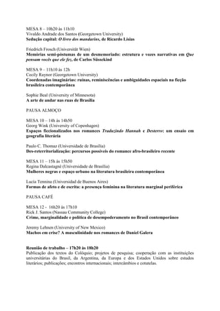 MESA 8 – 10h20 às 11h10
Vivaldo Andrade dos Santos (Georgetown University)
Sedução capital: O livro dos mandarins, de Ricardo Lísias
Friedrich Frosch (Universität Wien)
Memórias semi-póstumas de um desmemoriado: estrutura e vozes narrativas em Que
pensam vocês que ele fez, de Carlos Süssekind
MESA 9 – 11h10 às 12h
Cecily Raynor (Georgetown University)
Coordenadas imaginárias: ruínas, reminiscências e ambiguidades espaciais na ficção
brasileira contemporânea
Sophie Beal (University of Minnesota)
A arte de andar nas ruas de Brasília
PAUSA ALMOÇO
MESA 10 – 14h às 14h50
Georg Wink (University of Copenhagen)
Espaços ficcionalizados nos romances Traduzindo Hannah e Desterro: um ensaio em
geografia literária
Paulo C. Thomaz (Universidade de Brasília)
Des-reterritorialização: percursos possíveis do romance afro-brasileiro recente
MESA 11 – 15h às 15h50
Regina Dalcastagnè (Universidade de Brasília)
Mulheres negras e espaço urbano na literatura brasileira contemporânea
Lucía Tennina (Universidad de Buenos Aires)
Formas de afeto e de escrita: a presença feminina na literatura marginal periférica
PAUSA CAFÉ
MESA 12 - 16h20 às 17h10
Rick J. Santos (Nassau Community College)
Crime, marginalidade e política de desempoderamento no Brasil contemporâneo
Jeremy Lehnen (University of New Mexico)
Machos em crise? A masculinidade nos romances de Daniel Galera
Reunião de trabalho – 17h20 às 18h20
Publicação dos textos do Colóquio; projetos de pesquisa; cooperação com as instituições
universitárias do Brasil, da Argentina, da Europa e dos Estados Unidos sobre estudos
literários; publicações; encontros internacionais; intercâmbios e cotutelas.
 