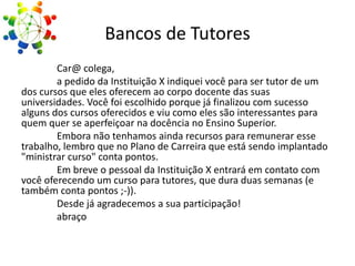 Bancos de Tutores
Car@ colega,
a pedido da Instituição X indiquei você para ser tutor de um
dos cursos que eles oferecem ao corpo docente das suas
universidades. Você foi escolhido porque já finalizou com sucesso
alguns dos cursos oferecidos e viu como eles são interessantes para
quem quer se aperfeiçoar na docência no Ensino Superior.
Embora não tenhamos ainda recursos para remunerar esse
trabalho, lembro que no Plano de Carreira que está sendo implantado
"ministrar curso" conta pontos.
Em breve o pessoal da Instituição X entrará em contato com
você oferecendo um curso para tutores, que dura duas semanas (e
também conta pontos ;-)).
Desde já agradecemos a sua participação!
abraço

 