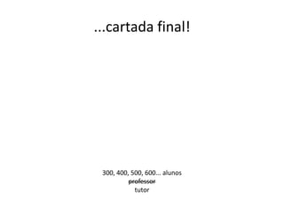...cartada final!

300, 400, 500, 600... alunos
professor
tutor

 