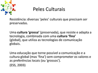 Peles Culturais
Resistência: diversas ‘peles’ culturais que precisam ser
preservadas.
Uma cultura ‘grossa’ (preservada), que resiste e adapta a
tecnologia, combinada com uma cultura ‘fina’
(global), que utiliza as tecnologias de comunicação
globais.
Uma educação que torne possível a comunicação e a
cultura global (mas ‘fina’) sem comprometer os valores e
as preferências locais (ou ‘grossos’).
(ESS, 2003)

 