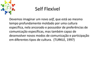 Self Flexível
Devemos imaginar um novo self, que está ao mesmo
tempo profundamente moldado por uma cultura
específica, nela ancorado e possuidor de preferências de
comunicação específicas, mas também capaz de
desenvolver novos modos de comunicação e participação
em diferentes tipos de cultura. (TURKLE, 1997)

 