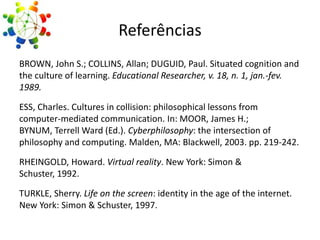 Referências
BROWN, John S.; COLLINS, Allan; DUGUID, Paul. Situated cognition and
the culture of learning. Educational Researcher, v. 18, n. 1, jan.-fev.
1989.
ESS, Charles. Cultures in collision: philosophical lessons from
computer-mediated communication. In: MOOR, James H.;
BYNUM, Terrell Ward (Ed.). Cyberphilosophy: the intersection of
philosophy and computing. Malden, MA: Blackwell, 2003. pp. 219-242.
RHEINGOLD, Howard. Virtual reality. New York: Simon &
Schuster, 1992.

TURKLE, Sherry. Life on the screen: identity in the age of the internet.
New York: Simon & Schuster, 1997.

 