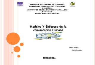 REPÚBLICA BOLIVARIANA DE VENEZUELA
UNIVERSIDAD PEDAGOGICA EXPERIMENTAL
LIBERTADOR
INSTITUTO DE MEJORAMIENTO PROFESIONAL DEL
MAGISTERIO
NUCLEO ACADEMICO TÁCHIRA

Modelos Y Enfoques de la
comunicación Humana

PARTICIPANTE:
Katty, González

Enero 2014

 
