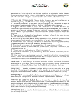 ARTICULO 31. REGLAMENTO: Los concejos expedirán un reglamento interno para su
funcionamiento en el cual se incluyan, entre otras, las normas referentes a las comisiones,
a la actuación de los concejales y la validez de las convocatorias y de las sesiones
ARTICULO 32. ATRIBUCIONES: Además de las funciones que se le señalan en la
Constitución y la ley, son atribuciones de los concejos las siguientes:
1. Disponer lo referente a la policía en sus distintos ramos, sin contravenir las leyes y
ordenanzas, ni los decretos del Gobierno Nacional o del Gobernador respectivo.
2. Exigir los informes escritos o citar a los secretarios de la alcaldía, directores de
departamentos administrativos o entidades descentralizadas municipales, al contralor o al
personero, así como a cualquier funcionario municipal, excepto el alcalde, para que en
sesión ordinaria haga declaraciones orales sobre asuntos relacionados con la marcha del
municipio.
3. Reglamentar la autorización al alcalde para contratar, señalando los casos en que
requiere autorización previa del Concejo.
4. Autorizar al alcalde para delegar en sus subalternos o en las juntas administradoras
locales algunas funciones administrativas distintas de las que dispone esta Ley.
5. Determinar las áreas urbanas y suburbanas de la cabecera municipal y demás centros
poblados de importancia, fijando el respectivo perímetro urbano.
6. Determinar la nomenclatura de las vías públicas y de los predios o domicilios.
7. Establecer, reformar o eliminar tributos, contribuciones, impuestos y sobretasas, de
conformidad con la ley.
8. Velar por la preservación y defensa del patrimonio cultural.
9. Organizar la contraloría y la personería y dictar las normas necesarias para su
funcionamiento.
10. Dictar las normas orgánicas de presupuesto y expedir anualmente el presupuesto de
rentas y gastos, el cual deberá corresponder al Plan Municipal o Distrital de Desarrollo, de
conformidad con las normas orgánicas de planeación.
PARAGRAFO 1°. Los concejos municipales mediante acuerdo a iniciativa del alcalde
establecerán la forma y los medios como los municipios puedan otorgar los beneficios
establecidos en el inciso final del artículo 13, 46 y 368 de la Constitución Nacional.
PARAGRAFO 2°. Aquellas funciones normativas del municipio para las cuales no se haya
señalado si la competencia corresponde a los alcaldes o los concejos, se entenderá
asignada a estas corporaciones, siempre y cuando no contraríe la Constitución y la Ley.
PARAGRAFO 3°. A través de las facultades concedidas en el numeral siete, no se autoriza
a los municipios para gravar las rentas que el sector exportador haga al exterior.
ARTICULO 33. USOS DEL SUELO: Cuando el desarrollo de proyectos de naturaleza
turística, minera o de otro tipo, amenace con crear un cambio significativo en el uso del
suelo, que dé lugar a una transformación en las actividades tradicionales de un municipio,
se deberá realizar una consulta popular de conformidad con la ley. La responsabilidad de
estas consultas estará a cargo del respectivo municipio.
PARAGRAFO: En todo caso, las decisiones sobre el uso del suelo deben ser aprobadas
por el Concejo Municipal.
 
