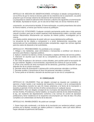ARTICULO 39. MOCION DE OBSERVACIONES: Al finalizar el debate correspondiente y
con la firma de por lo menos la tercera parte de los miembros de la corporación, se podrá
proponer que el Concejo observe las decisiones del funcionario citado.
La propuesta se votará en plenaria entre el tercero y décimo día siguientes a la terminación
del debate. Aprobada la moción, por el voto de la mitad más uno de los miembros de la
corporación, se comunicará al alcalde. Si fuere rechazada, no podrá presentarse otra sobre
la misma materia, a menos que hechos nuevos la justifiquen.
ARTICULO 40. CITACIONES: Cualquier comisión permanente podrá citar a toda persona
natural o jurídica, para que en sesión especial rinda declaraciones orales o escritas, sobre
hechos relacionados directamente con asuntos de interés público, investigados por la
misma.
Los citados podrán abstenerse de asistir sólo por causa debidamente justificada.
La renuencia de los citados a comparecer o a rendir declaraciones requeridas, será
sancionada por las autoridades jurisdiccionales competentes, según las normas vigentes
para los casos de desacato a las autoridades.
ARTICULO 41. PROHIBICIONES: Es prohibido a los concejos:
1. Obligar a los habitantes, sean domiciliados o transeúntes a contribuir con dineros o
servicios para fiestas o regocijos públicos.
2. Aplicar o destinar los bienes y rentas municipales a objetos distintos del servicio público.
3. Intervenir en asuntos que no sean de su competencia, por medio de acuerdos o de
resoluciones.
4. Dar votos de aplauso o de censura a actos oficiales; pero podrán pedir la revocación de
los que estimen; ilegales o inconvenientes, exponiendo los motivos en que se funden.
5. Privar a los vecinos de otros municipios de los derechos, garantías o protección de que
disfruten los de su propio municipio.
6. Decretar actos de proscripción o persecución contra personas naturales o jurídicas.
7. Decretar auxilios o donaciones en favor de personas naturales o jurídicas.
8. Tomar parte en el trámite o decisión de asuntos que no son de su competencia.
IV. CONCEJALES
ARTICULO 42. CALIDADES: Para ser elegido concejal se requiere ser ciudadano en
ejercicio y haber nacido o ser residente del respectivo municipio o de la correspondiente
área metropolitana durante los seis (6) meses anteriores a la fecha de la inscripción o
durante un período mínimo de tres (3) años consecutivos en cualquier época.
PARAGRAFO: Para ser elegido concejal de los municipios del departamento Archipiélago
de San Andrés, Providencia y Santa Catalina, se requiere además de las determinadas por
la ley, ser residente del departamento conforme a las normas de control de densidad
poblacional y tener residencia en la respectiva circunscripción por más de diez (10) años
cumplidos con anterioridad a la fecha de la elección.
ARTICULO 43. INHABILIDADES: No podrá ser concejal:
1. Quien haya sido condenado, a la fecha de la inscripción por sentencia judicial, a pena
privativa de la libertad, excepto por delitos políticos o culposos, salvo que estos últimos
hayan afectado el patrimonio del Estado.
 