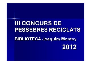 III CONCURS DE
PESSEBRES RECICLATS
BIBLIOTECA Joaquim Montoy

                   2012
 