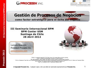 III Seminario Internacional BPMCenter




                                          III Seminario Internacional BPM
                                                 BPM Center USM
                                                 Santiago de Chile
                                                   28 Abril 2012


                                          Luciano Guerrero
                                          President Procesix Inc.
Procesix 2012




                                          www.procesix.com


                                                                                       TOGAF is a registered trademark of The Open Group in the United States and other countries.
                                                                                                    e-SCM © 2006 by Carnegie Mellon University. All rights reserved.
                                                                                     SM: CMM Integration, CMMI, SCAMPI, and IDEAL are service marks of Carnegie Mellon University
                                               ITIL® is a Registered Trade Mark, and a Registered Community Trade Mark of the Office of Government Commerce, and is Registered in the U.S. Patent and Trademark Office.
                                                                                               “PMI” and “PMP” are registered marks of Project Management Institute, Inc.
                                                                                                        COBIT 4.1 is property of the IT Governance Institute (ITGI)




                                             Copyright Procesix Inc. Cualquier copia u otro uso debe ser autorizado expresamente por Procesix Inc.                                                                       1
 