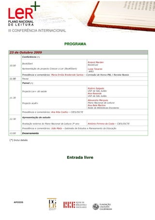 PROGRAM A

23 de Outubro 2009
           Conferência    (*)


                                                                      Roland Marden
           BookStart
10.00                                                                 Booktrust
           Apresentação do projecto Crescer a Ler (BooKStart)         Luisa Tavares
                                                                       APEI
           Presidência e comentários: Maria Emília Brederode Santos – Comissão de Honra PNL / Revista Noesis
11.00      Pausa

           Painel   (*)


                                                                      Rizério Salgado
           Projecto Ler+ dá saúde                                     USF de São Julião
                                                                      Ana Resende
                                                                      USF de São Julião
11.30
                                                                      Alexandra Marques
           Projecto aLeR+                                             Plano Nacional de Leitura
                                                                      Ana Bela Martins
                                                                      Rede de Bibliotecas Escolares

           Presidência e comentários: Ana Rita Coelho – CIES/ISCTE

           Apresentação de estudo
12.30

           Avaliação externa do Plano Nacional de Leitura 3º ano      António Firmino da Costa – CIES/ISCTE

           Presidência e comentários: João Mata – Gabinete de Estudos e Planeamento da Educação

13.00      Encerramento


(*) Inclui debate




                                                    Entrada livre




   APOIOS
 
