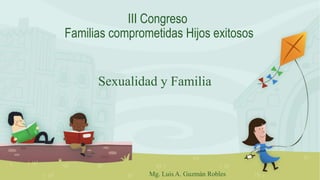III Congreso
Familias comprometidas Hijos exitosos
Sexualidad y Familia
Mg. Luis A. Guzmán Robles
 