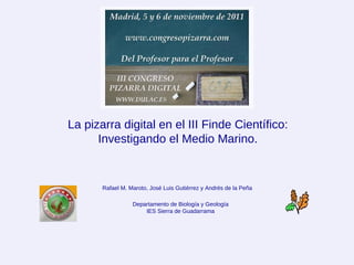 La pizarra digital en el III Finde Científico: Investigando el Medio Marino. Departamento de Biología y Geología IES Sierra de Guadarrama Rafael M. Maroto, José Luis Gutiérrez y Andrés de la Peña 