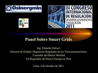 Panel Sobre Smart Grids
Ing. Eduardo Zolezzi
Director de Osiptel, Organismo Regulador de las Telecomunicaciones
Consultor del Banco Mundial
Ex-Regulador del Sector Energía en Perú
Lima, 4 de Octubre de 2011
 