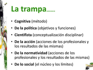 La trampa…….
• Cognitiva (método)
• De la política (objetivos y funciones)
• Cientifista (conceptualización disciplinar)
• De la acción (acciones de los profesionales y
  los resultados de las mismas)
• De la normatividad (acciones de los
  profesionales y los resultados de las mismas)
• De lo social (el núcleo y los límites)
 