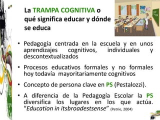 La TRAMPA COGNITIVA o
  qué significa educar y dónde
  se educa

• Pedagogía centrada en la escuela y en unos
  aprendizajes    cognitivos, individuales y
  descontextualizados
• Procesos educativos formales y no formales
  hoy todavía mayoritariamente cognitivos
• Concepto de persona clave en PS (Pestalozzi).
• A diferencia de la Pedagogía Escolar la PS
  diversifica los lugares en los que actúa.
  “Education in itsbroadestsense” (Petrie, 2004)
 