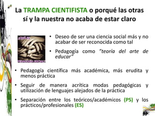 La TRAMPA CIENTIFISTA o porqué las otras
   sí y la nuestra no acaba de estar claro

             • Deseo de ser una ciencia social más y no
               acabar de ser reconocida como tal
             • Pedagogía como ”teoría del arte de
               educar”

• Pedagogía científica más académica, más erudita y
  menos práctica
• Seguir de manera acrítica modas pedagógicas y
  utilización de lenguajes alejados de la práctica
• Separación entre los teóricos/académicos (PS) y los
  prácticos/profesionales (ES)
 