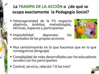 La TRAMPA DE LA ACCIÓN o ¿de qué se
 ocupa exactamente la Pedagogía Social?
 Heterogeneidad de la PS respecto
  objetivos, ámbitos, metodologías,
  técnicas, espacios y participantes
 Imposibilidad       depreveer      los
  resultados de las propias acciones

 Nos centramosmás en lo que hacemos que en lo que
  conseguimos (lenguaje)
 Complejidad de roles desarrollados por los educadores
  sociales con los participantes
 Control, servicio, relación ? O los tres?
 