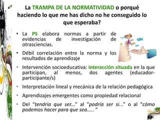 La TRAMPA DE LA NORMATIVIDAD o porqué
haciendo lo que me has dicho no he conseguido lo
                 que esperaba?
• La PS elabora normas a partir de
  evidencias     de investigación de
  otrasciencias.
• Débil correlación entre la norma y los
  resultados de aprendizaje
• Intervención socioeducativa: interacción situada en la que
  participan, al menos, dos agentes (educador-
  participante/s)
• Interpretación lineal y mecánica de la relación pedagógica
• Aprendizajes emergentes como propiedad relacional
• Del “tendría que ser...” al “podría ser si...” o al “cómo
  podemos hacer para que sea..... “
 