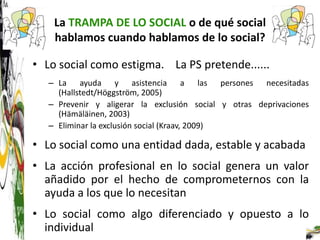 La TRAMPA DE LO SOCIAL o de qué social
    hablamos cuando hablamos de lo social?

• Lo social como estigma. La PS pretende......
   – La ayuda y asistencia a las persones necesitadas
     (Hallstedt/Höggström, 2005)
   – Prevenir y aligerar la exclusión social y otras deprivaciones
     (Hämäläinen, 2003)
   – Eliminar la exclusión social (Kraav, 2009)

• Lo social como una entidad dada, estable y acabada
• La acción profesional en lo social genera un valor
  añadido por el hecho de comprometernos con la
  ayuda a los que lo necesitan
• Lo social como algo diferenciado y opuesto a lo
  individual
 