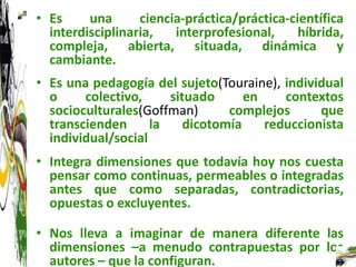 • Es     una      ciencia-práctica/práctica-científica
  interdisciplinaria,   interprofesional,     híbrida,
  compleja, abierta, situada, dinámica y
  cambiante.
• Es una pedagogía del sujeto(Touraine), individual
  o     colectivo,     situado      en    contextos
  socioculturales(Goffman)       complejos      que
  transcienden      la    dicotomía    reduccionista
  individual/social
• Integra dimensiones que todavía hoy nos cuesta
  pensar como continuas, permeables o integradas
  antes que como separadas, contradictorias,
  opuestas o excluyentes.

• Nos lleva a imaginar de manera diferente las
  dimensiones –a menudo contrapuestas por los
  autores – que la configuran.
 