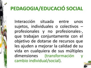 PEDAGOGIA/EDUCACIÓ SOCIAL

 Interacción situada entre unos
 sujetos, individuales o colectivos –
 profesionales y no profesionales-,
 que trabajan conjuntamente con el
 objetivo de dotarse de recursos que
 les ajuden a mejorar la calidad de su
 vida en cualquiera de sus múltiples
 dimensiones (transformación y
 cambio individual/social).
 