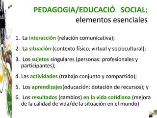 PEDAGOGIA/EDUCACIÓ SOCIAL:
                 elementos esenciales

1. La interacción (relación comunicativa);
2. La situación (contexto físico, virtual y sociocultural);
3. Los sujetos singulares (personas: profesionales y
  participantes);
4. Las actividades (trabajo conjunto y compartido);
5. Los aprendizajes(educación: dotación de recursos); y
6. Los resultados (cambios) en la vida cotidiana (mejora
  de la calidad de vida/de la situación en el mundo)
 