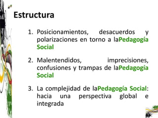 Estructura
   1. Posicionamientos, desacuerdos y
      polarizaciones en torno a laPedagogía
      Social
   2. Malentendidos,         imprecisiones,
      confusiones y trampas de laPedagogía
      Social
   3. La complejidad de laPedagogía Social:
      hacia una perspectiva global e
      integrada
 
