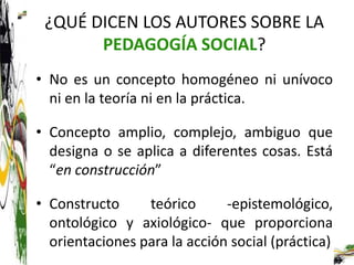 ¿QUÉ DICEN LOS AUTORES SOBRE LA
       PEDAGOGÍA SOCIAL?
• No es un concepto homogéneo ni unívoco
  ni en la teoría ni en la práctica.

• Concepto amplio, complejo, ambiguo que
  designa o se aplica a diferentes cosas. Está
  “en construcción”

• Constructo     teórico      -epistemológico,
  ontológico y axiológico- que proporciona
  orientaciones para la acción social (práctica)
 