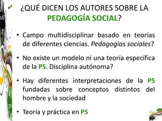 ¿QUÉ DICEN LOS AUTORES SOBRE LA
       PEDAGOGÍA SOCIAL?
• Campo multidisciplinar basado en teorías
  de diferentes ciencias. Pedagogías sociales?
• No existe un modelo ni una teoría específica
  de la PS. Disciplina autónoma?
• Hay diferentes interpretaciones de la PS
  fundadas sobre conceptos distintos del
  hombre y la sociedad
• Teoría y práctica en PS
 