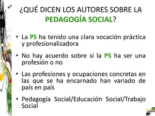 ¿QUÉ DICEN LOS AUTORES SOBRE LA
       PEDAGOGÍA SOCIAL?

• La PS ha tenido una clara vocación práctica
  y profesionalizadora
• No hay acuerdo sobre si la PS ha ser una
  profesión o no
• Las profesiones y ocupaciones concretas en
  las que se ha encarnado han variado de
  país en país
• Pedagogía Social/Educación Social/Trabajo
  Social
 