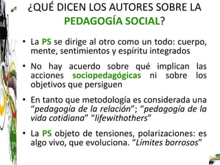 ¿QUÉ DICEN LOS AUTORES SOBRE LA
       PEDAGOGÍA SOCIAL?
• La PS se dirige al otro como un todo: cuerpo,
  mente, sentimientos y espíritu integrados
• No hay acuerdo sobre qué implican las
  acciones sociopedagógicas ni sobre los
  objetivos que persiguen
• En tanto que metodología es considerada una
  “pedagogía de la relación”; “pedagogía de la
  vida cotidiana” “lifewithothers”
• La PS objeto de tensiones, polarizaciones: es
  algo vivo, que evoluciona. “Límites borrosos”
 