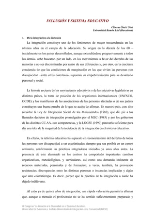 INCLUSIÓN Y SISTEMA EDUCATIVO
                                                                                       Climent Giné i Giné
                                                                        Universidad Ramón Llul (Barcelona)

1.   De la integración a la inclusión
     La integración constituye uno de los fenómenos de mayor trascendencia en los
últimos años en el campo de la educación. Su origen en la década de los 60 –
inicialmente en los países desarrollados, aunque extendiéndose progresivamente a todos
los demás- debe buscarse, por un lado, en los movimientos a favor del derecho de las
minorías a no ser discriminadas por razón de sus diferencias y, por otro, en la creciente
conciencia de que las condiciones de marginación en las que vivían las personas con
discapacidad –entre otros colectivos- suponían un empobrecimiento para su desarrollo
personal y social.


     La historia reciente de los movimientos educativos y de las iniciativas legislativas en
distintos países, la toma de posición de los organismos internacionales (UNESCO,
OCDE) y los manifiestos de las asociaciones de las personas afectadas o de sus padres
constituyen una buena prueba de lo que se acaba de afirmar. En nuestro país, con sólo
recordar la Ley de Integración Social de los Minusválidos (1982), que dio pie a los
llamados decretos de integración promulgados por el MEC (1985) y por los gobiernos
de las distintas CC.AA. con competencias, y la LOGSE (1990) parecería suficiente para
dar una idea de la magnitud de la incidencia de la integración en el sistema educativo.


     En efecto, la reforma educativa ha supuesto el reconocimiento del derecho de todas
las personas con discapacidad a ser escolarizadas siempre que sea posible en un centro
ordinario, confirmando las prácticas integradoras iniciadas ya unos años antes. La
presencia de este alumnado en los centros ha comportado importantes cambios
organizativos, metodológicos, y curriculares, así como una demanda insistente de
recursos materiales, personales y de formación; a veces, también, ha provocado
resistencias, discrepancias entre las distintas personas o instancias implicadas y algún
que otro contratiempo. Es decir, parece que la práctica de la integración a nadie ha
dejado indiferente.


     Al cabo ya de quince años de integración, una rápida valoración permitiría afirmar
que, aunque a menudo el profesorado no se ha sentido suficientemente preparado y

III Congreso “La Atención a la Diversidad en el Sistema Educativo”.
Universidad de Salamanca. Instituto Universitario de Integración en la Comunidad (INICO)
 