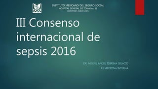 III Consenso
internacional de
sepsis 2016
DR. MIGUEL ÁNGEL TIJERINA GELACIO
R1 MEDICINA INTERNA
INSTITUTO MEXICANO DEL SEGURO SOCIAL
HOSPITAL RURAL PROSPERA N°51
SAN BUENAVENTURA, COAHUILA.
INSTITUTO MEXICANO DEL SEGURO SOCIAL
HOSPITAL GENERAL DE ZONA No. 33
MONTERREY, NUEVO LEÓN.
 