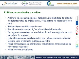 Práticas aconselhadas e a evitar:
• Alterar o tipo de equipamento, percursos, profundidade de trabalho
e diferentes tipos de órgãos ativos, se se optar pela mobilização do
solo;
• Racionalizar a mobilização do solo;
• Trabalhar o solo em condições adequadas de humidade;
• Em alguns casos conservar o máximo de resíduos vegetais sobre a
superfície do terreno;
• Estabelecimento de enrelvamentos em vinhas, pomares e olivais,
fazendo uma preparação cuidadosa do solo;
• Fazer consociações de gramíneas e leguminosas com sementes de
variedades regionais;
• Fazer rotações de culturas;
 