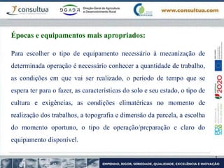 Para escolher o tipo de equipamento necessário à mecanização de
determinada operação é necessário conhecer a quantidade de trabalho,
as condições em que vai ser realizado, o período de tempo que se
espera ter para o fazer, as características do solo e seu estado, o tipo de
cultura e exigências, as condições climatéricas no momento de
realização dos trabalhos, a topografia e dimensão da parcela, a escolha
do momento oportuno, o tipo de operação/preparação e claro do
equipamento disponível.
Épocas e equipamentos mais apropriados:
 