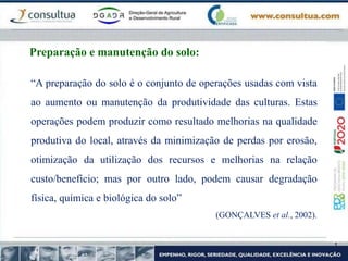 Preparação e manutenção do solo:
“A preparação do solo é o conjunto de operações usadas com vista
ao aumento ou manutenção da produtividade das culturas. Estas
operações podem produzir como resultado melhorias na qualidade
produtiva do local, através da minimização de perdas por erosão,
otimização da utilização dos recursos e melhorias na relação
custo/beneficio; mas por outro lado, podem causar degradação
física, química e biológica do solo”
(GONÇALVES et al., 2002).
 