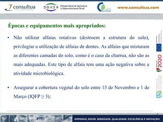 • Assegurar a cobertura vegetal do solo entre 15 de Novembro e 1 de
Março (IQFP ≥ 3);
• Não utilizar alfaias rotativas (destroem a estrutura do solo),
privilegiar a utilização de alfaias de dentes. As alfaias que misturam
as diferentes camadas do solo, como é o caso da charrua, não são as
mais adequadas. Este tipo de alfaia tem uma ação negativa sobre a
atividade microbiológica.
Épocas e equipamentos mais apropriados:
 