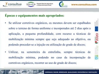 • Se utilizar corretivos orgânicos, os mesmos devem ser espalhados
sobre o terreno de forma uniforme e incorporados até 2 dias após a
aplicação, a pequena profundidade, com recurso a técnicas de
mobilização mínima sempre que seja adequado ao objetivo, ou
podendo proceder-se a injeção ou utilização de grade de discos;
• Utilizar, na sementeira da entrelinha, sempre técnicas de
mobilização mínima, podendo no caso da incorporação de
corretivos orgânicos, recorrer ao uso de grade de discos;
Épocas e equipamentos mais apropriados:
 