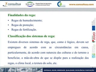 • Regas de humedecimento;
• Regas de proteção;
• Regas de fertilização.
Finalidades da rega:
Classificação dos sistemas de rega:
Existem diversos sistemas de rega, que, como é lógico, devem ser
empregues de acordo com as circunstâncias em causa,
particularmente, de acordo com natureza das culturas e do terreno a
beneficiar, a mão-de-obra de que se dispõe para a realização das
regas, o clima local, a textura do solo, etc.
 