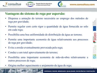 • Dispensa a armação do terreno necessária ao emprego dos métodos de
rega por gravidade;
• Permite regular com certo rigor a quantidade de água fornecida ao solo
em cada rega;
• Possibilita uma boa uniformidade de distribuição da água ao terreno;
• Permite uma importante economia de água relativamente aos processos
de rega por gravidade;
• Evita a erosão eventualmente provocada pela rega;
• Conduz a um total aproveitamento do terreno;
• Possibilita uma importante economia de mão-de-obra relativamente a
outros processos de rega;
• Origina melhor aquecimento e arejamento da água de rega;
Vantagens do sistema de rega por aspersão:
 