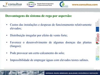 • Custos das instalações e despesas de funcionamento relativamente
elevados;
• Distribuição irregular por efeito de vento forte;
• Favorece o desenvolvimento de algumas doenças das plantas
(fungos);
• Pode provocar um certo calcamento do solo;
• Impossibilidade de empregar águas com elevados teores salinos.
Desvantagens do sistema de rega por aspersão:
 