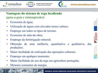 • Economia de água;
• Utilização de águas com elevados teores salinos;
• Emprego em todos os tipos de terreno;
• Economia de mão-de-obra;
• Emprego da fertirrigação mineral;
• Obtenção de uma melhoria, quantitativa e qualitativa, das
produções;
• Maior facilidade de realização das operações culturais;
• Emprego em qualquer momento;
• Maior facilidade do uso da rega em agricultura protegida;
• Menores consumos de energia.
Vantagens do sistema de rega localizada
(gota-a-gota e miniaspresão):
 