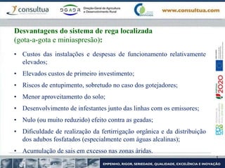 • Custos das instalações e despesas de funcionamento relativamente
elevados;
• Elevados custos de primeiro investimento;
• Riscos de entupimento, sobretudo no caso dos gotejadores;
• Menor aproveitamento do solo;
• Desenvolvimento de infestantes junto das linhas com os emissores;
• Nulo (ou muito reduzido) efeito contra as geadas;
• Dificuldade de realização da fertirrigação orgânica e da distribuição
dos adubos fosfatados (especialmente com águas alcalinas);
• Acumulação de sais em excesso nas zonas áridas.
Desvantagens do sistema de rega localizada
(gota-a-gota e miniaspresão):
 